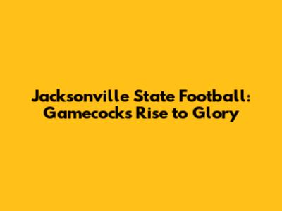 Jacksonville State Football: Gamecocks' Rise to Glory