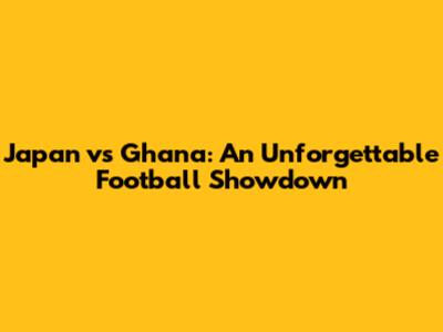Japan vs Ghana: An Unforgettable Football Showdown