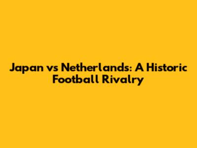 Japan vs Netherlands: A Historic Football Rivalry