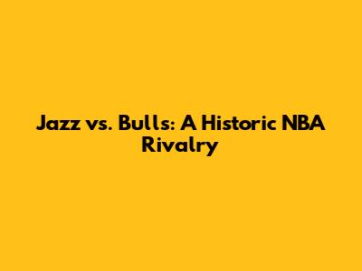 Jazz vs. Bulls: A Historic NBA Rivalry