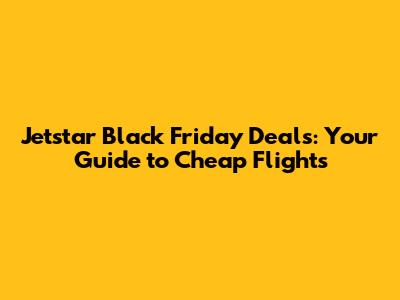 Jetstar Black Friday Deals: Your Guide to Cheap Flights