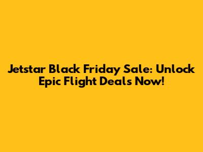 Jetstar Black Friday Sale: Unlock Epic Flight Deals Now!