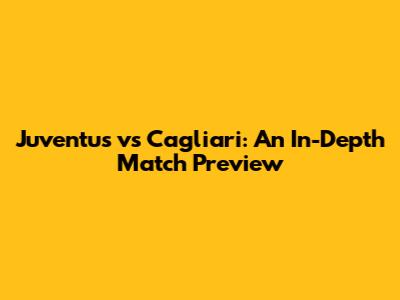 Juventus vs Cagliari: An In-Depth Match Preview