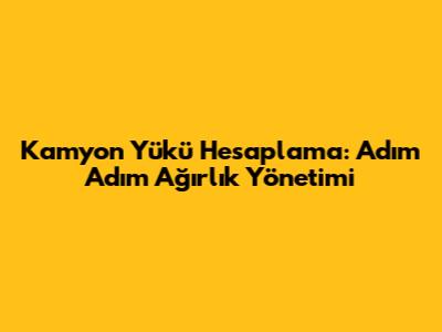 Kamyon Yükü Hesaplama: Adım Adım Ağırlık Yönetimi