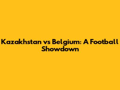 Kazakhstan vs Belgium: A Football Showdown
