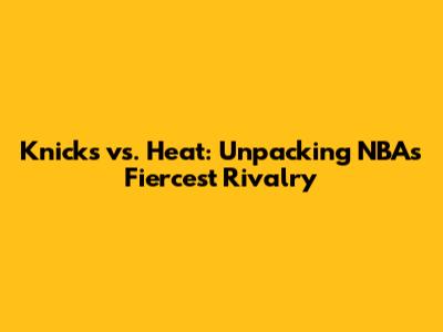 Knicks vs. Heat: Unpacking NBA's Fiercest Rivalry