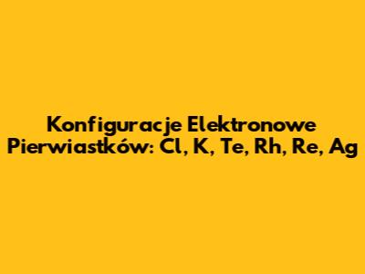 Konfiguracje Elektronowe Pierwiastków: Cl, K, Te, Rh, Re, Ag