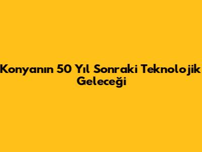 Konyanın 50 Yıl Sonraki Teknolojik Geleceği
