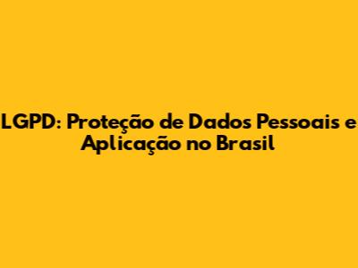 LGPD: Proteção de Dados Pessoais e Aplicação no Brasil