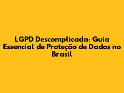 LGPD Descomplicada: Guia Essencial de Proteção de Dados no Brasil