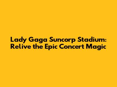 Lady Gaga Suncorp Stadium: Relive the Epic Concert Magic