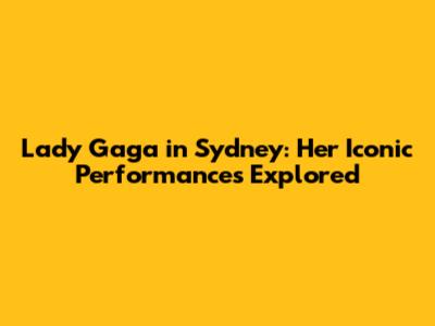 Lady Gaga in Sydney: Her Iconic Performances Explored
