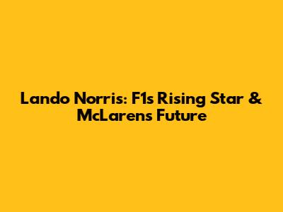 Lando Norris: F1's Rising Star & McLaren's Future