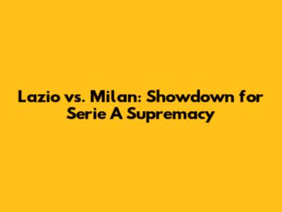 Lazio vs. Milan: Showdown for Serie A Supremacy