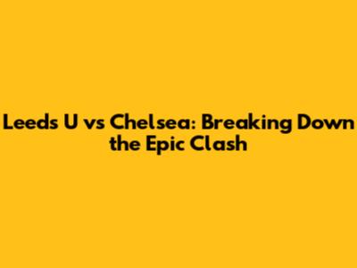Leeds U vs Chelsea: Breaking Down the Epic Clash
