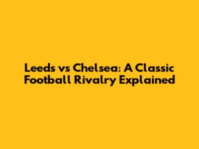 Leeds vs Chelsea: A Classic Football Rivalry Explained
