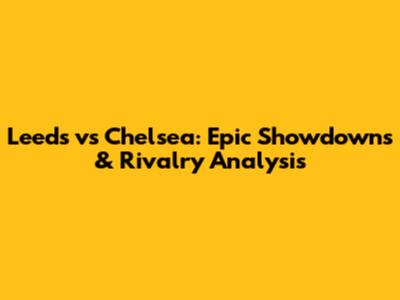 Leeds vs Chelsea: Epic Showdowns & Rivalry Analysis