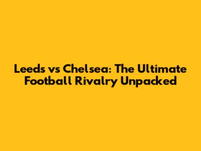 Leeds vs Chelsea: The Ultimate Football Rivalry Unpacked