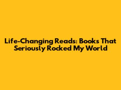 Life-Changing Reads: Books That Seriously Rocked My World