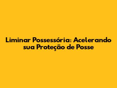 Liminar Possessória: Acelerando sua Proteção de Posse