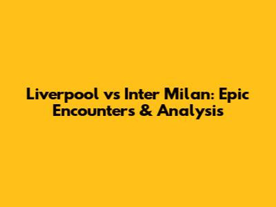 Liverpool vs Inter Milan: Epic Encounters & Analysis