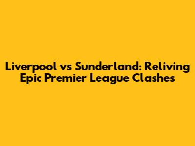 Liverpool vs Sunderland: Reliving Epic Premier League Clashes