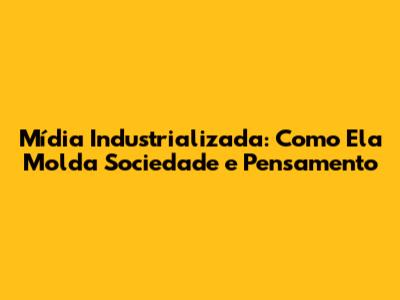 Mídia Industrializada: Como Ela Molda Sociedade e Pensamento