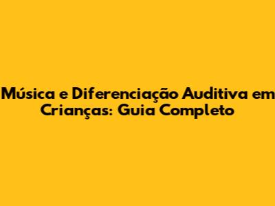 Música e Diferenciação Auditiva em Crianças: Guia Completo
