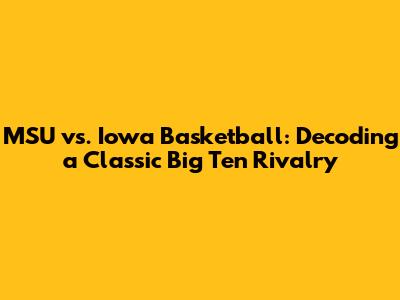 MSU vs. Iowa Basketball: Decoding a Classic Big Ten Rivalry