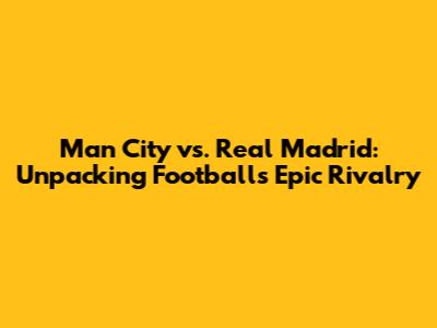 Man City vs. Real Madrid: Unpacking Football's Epic Rivalry