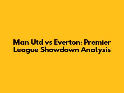 Man Utd vs Everton: Premier League Showdown Analysis