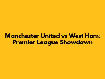 Manchester United vs West Ham: Premier League Showdown