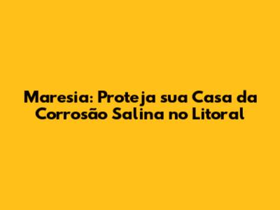 Maresia: Proteja sua Casa da Corrosão Salina no Litoral