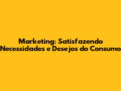 Marketing: Satisfazendo Necessidades e Desejos do Consumo