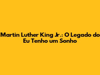 Martin Luther King Jr.: O Legado do 'Eu Tenho um Sonho'
