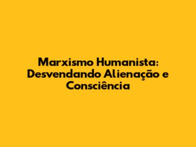Marxismo Humanista: Desvendando Alienação e Consciência
