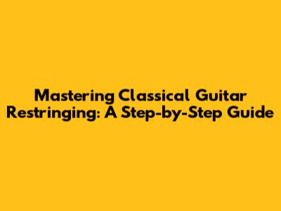 Mastering Classical Guitar Restringing: A Step-by-Step Guide