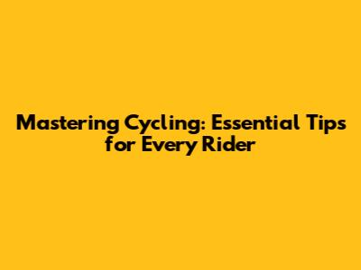 Mastering Cycling: Essential Tips for Every Rider
