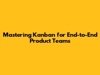 Mastering Kanban for End-to-End Product Teams