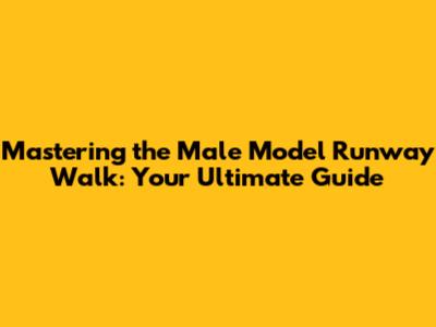 Mastering the Male Model Runway Walk: Your Ultimate Guide