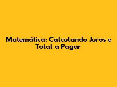 Matemática: Calculando Juros e Total a Pagar