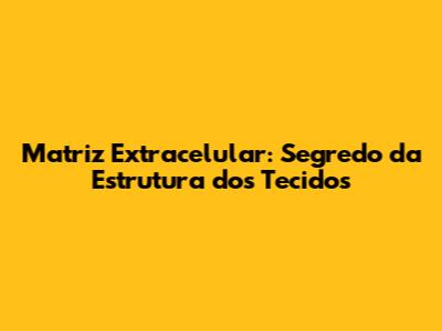 Matriz Extracelular: Segredo da Estrutura dos Tecidos