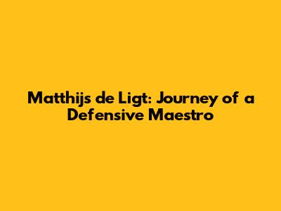 Matthijs de Ligt: Journey of a Defensive Maestro