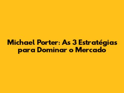 Michael Porter: As 3 Estratégias para Dominar o Mercado