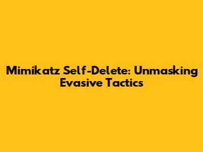 Mimikatz Self-Delete: Unmasking Evasive Tactics