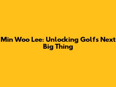 Min Woo Lee: Unlocking Golf's Next Big Thing
