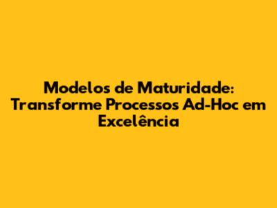 Modelos de Maturidade: Transforme Processos Ad-Hoc em Excelência