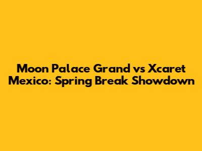 Moon Palace Grand vs Xcaret Mexico: Spring Break Showdown