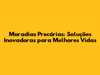 Moradias Precárias: Soluções Inovadoras para Melhores Vidas
