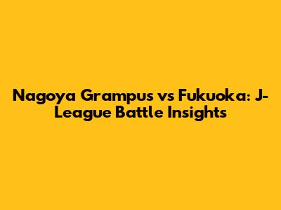 Nagoya Grampus vs Fukuoka: J-League Battle Insights